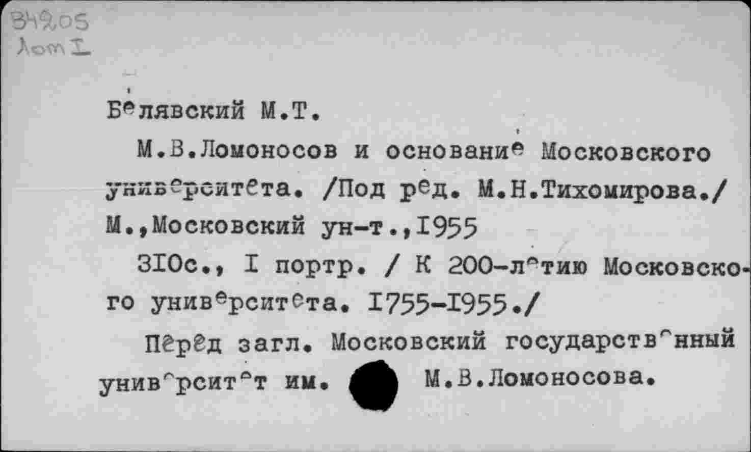 ﻿3^9,05
Л ОГЛ X.
Белявский М.Т.
М.В.Ломоносов и основами* Московского университета. /Под рбд. М.Н.Тихомирова./ М.,Московский ун-т.,1955
310с., I портр. / К 200-л*тию Московско го университета. 1755-1955•/
Перед загл. Московский государственный университет им.	М.В.Ломоносова.